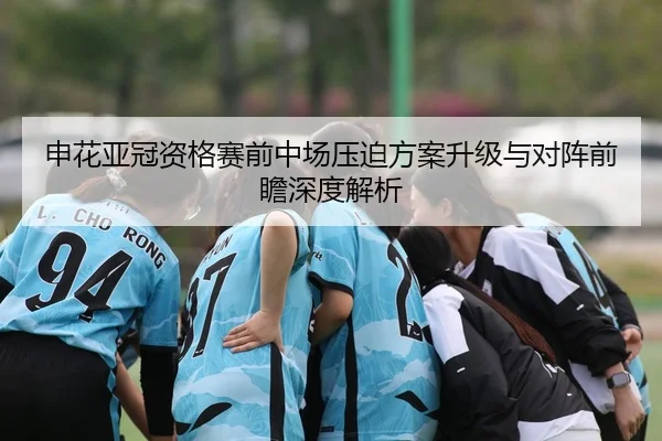 申花亚冠资格赛前中场压迫方案升级与对阵前瞻深度解析