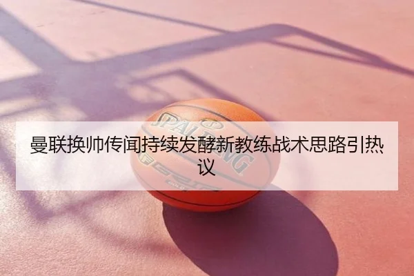 曼联换帅传闻持续发酵新教练战术思路引热议