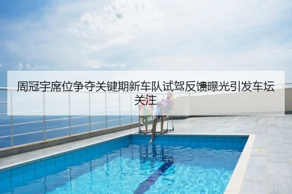 周冠宇席位争夺关键期新车队试驾反馈曝光引发车坛关注